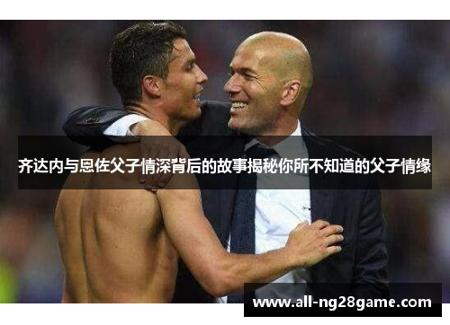 齐达内与恩佐父子情深背后的故事揭秘你所不知道的父子情缘 齐达内与恩佐父子情深背后的故事揭秘你所不知道的父子情缘